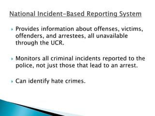  Provides information about offenses, victims, 
offenders, and arrestees, all unavailable 
through the UCR. 
 Monitors all criminal incidents reported to the 
police, not just those that lead to an arrest. 
 Can identify hate crimes. 
 