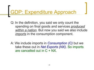 GDP: Expenditure Approach Q: In the definition, you said we only count the spending on final goods and services  produced within a nation . But now you said we also include  imports  in the consumption component. A: We include imports in  Consumption (C)  but we take these out in  Net Exports (NX).  So imports are cancelled out in C + NX.  