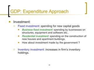 GDP: Expenditure Approach Investment:   Fixed investment:  spending for new capital goods Business fixed investment :  spending by businesses on structures, equipment and software etc.. Residential investment : spending on the construction of new houses and apartment buildings. How about investment made by the government ? Inventory investment:  increases in firm’s inventory holdings. 