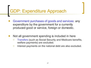 GDP: Expenditure Approach Government purchases of goods and services : any expenditure by the government for a currently produced good or service, foreign or domestic.  Not all government spending is included in here Transfers  (such as Social Security and Medicare benefits, welfare payments) are excluded.  Interest payments on the national debt are also excluded.  