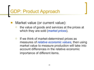GDP: Product Approach Market value (or current value):  the value of goods and services at the prices at which they are sold ( market prices ).  If we think of market-determined prices as measures of  relative economic values , then using market value to measure production will take into account differences in the relative economic importance of different items.   