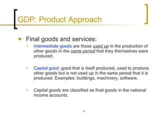 GDP: Product Approach Final goods and services:  Intermediate goods  are those  used up  in the production of other goods in the  same period  that they themselves were produced.  Capital good : good that is itself produced, used to produce other goods but is not used up in the same period that it is produced. Examples: buildings, machinery, software.  Capital goods are classified as final goods in the national income accounts.  