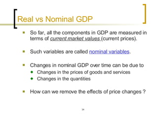 Real vs Nominal GDP  So far, all the components in GDP are measured in terms of  current market values  (current prices). Such variables are called  nominal variables . Changes in nominal GDP over time can be due to   Changes in the prices of goods and services Changes in the quantities  How can we remove the effects of price changes ?  