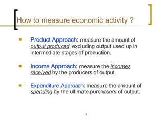How to measure economic activity ?   Product Approach :  measure the amount of  output produced , excluding output used up in intermediate stages of production.   Income Approach :  measure the  incomes received  by the producers of output. Expenditure Approach : measure the amount of  spending  by the ultimate purchasers of output.  
