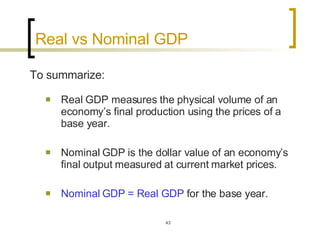 Real vs Nominal GDP  To summarize: Real GDP measures the physical volume of an economy’s final production using the prices of a base year.  Nominal GDP is the dollar value of an economy’s final output measured at current market prices.  Nominal GDP = Real GDP  for the base year.  