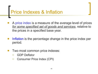 Price Indexes & Inflation A  price index  is a measure of the average level of prices  for some specified set of goods and services , relative to the prices in a specified base year.   Inflation  is the percentage change in the price index per period.  Two most common price indexes: GDP Deflator Consumer Price Index (CPI) 