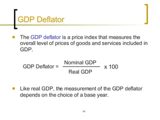 GDP Deflator The  GDP deflator  is a price index that measures the overall level of prices of goods and services included in GDP.   Like real GDP, the measurement of the GDP deflator depends on the choice of a base year.   GDP Deflator = Nominal GDP Real GDP x 100 