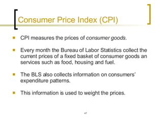 Consumer Price Index (CPI)  CPI measures the prices of  consumer goods .  Every month the Bureau of Labor Statistics collect the current prices of a fixed basket of consumer goods an services such as food, housing and fuel.  The BLS also collects information on consumers’ expenditure patterns.  This information is used to weight the prices.  