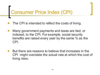 Consumer Price Index (CPI)  The CPI is intended to reflect the costs of living.  Many government payments and taxes are tied, or indexed, to the CPI. For example, social security benefits are raised every year by the same % as the CPI.  But there are reasons to believe that increases in the CPI  might overstate the actual rate at which the cost of living rises.  