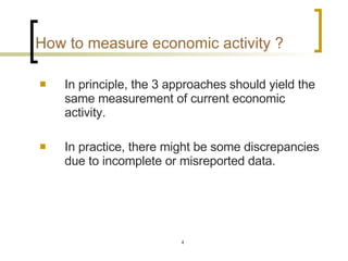How to measure economic activity ?   In principle, the 3 approaches should yield the same measurement of current economic activity. In practice, there might be some discrepancies due to incomplete or misreported data.  