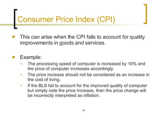 Consumer Price Index (CPI)  This can arise when the CPI fails to account for quality improvements in goods and services.  Example:  The processing speed of computer is increased by 10% and the price of computer increases accordingly.  The price increase should not be considered as an increase in the cost of living. If the BLS fail to account for the improved quality of computer but simply note the price increase, then the price change will be incorrectly interpreted as inflation.  