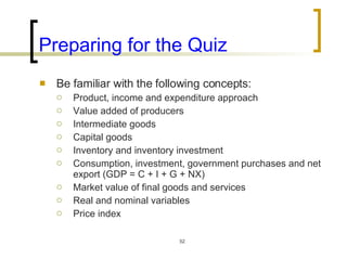 Preparing for the Quiz Be familiar with the following concepts:  Product, income and expenditure approach Value added of producers Intermediate goods Capital goods Inventory and inventory investment Consumption, investment, government purchases and net export (GDP = C + I + G + NX) Market value of final goods and services Real and nominal variables Price index 