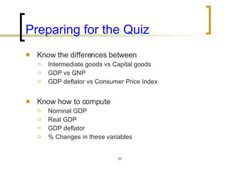 Preparing for the Quiz Know the differences between Intermediate goods vs Capital goods GDP vs GNP GDP deflator vs Consumer Price Index Know how to compute Nominal GDP Real GDP GDP deflator % Changes in these variables  