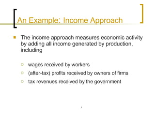 An Example :  Income Approach The income approach measures economic activity by adding all income generated by production, including  wages received by workers  (after-tax) profits received by owners of firms tax revenues received by the government 
