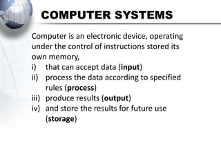 COMPUTER SYSTEMS
Computer is an electronic device, operating
under the control of instructions stored its
own memory,
i) that can accept data (input)
ii) process the data according to specified
     rules (process)
iii) produce results (output)
iv) and store the results for future use
     (storage)
 