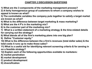 CHAPTER 2 DISCUSSION QUESTIONS

1) What are the 3 components of the marketing management process?
2) A fairly homogeneous group of customers to whom a company wishes to
appeal is known as what?
3) The controllable variables the company puts together to satisfy a target market
are known as what?
4) What is the difference between target marketing & mass marketing?
5) What are the 4 P's in the marketing mix?
6) Is the customer part of the marketing mix?
7) What is a written statement of a marketing strategy & the time-related details
for carrying out the strategy?
8) What blends all of the firm's marketing plans into one big plan?
9) Define "Customer equity."
10) What is the difference between the a firm's revenues (total dollar sales) & the
total costs it runs up to make those sales?
11) What is a useful aid for identifying relevant screening criteria & for zeroing in
on a feasible strategy?
12) Explain each of the following opportunities available to marketers:
A) market penetration
B) market development
C) product development
D) diversification
 