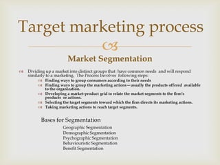 Target marketing process
          
                        Market Segmentation
   Dividing up a market into distinct groups that have common needs and will respond
    similarly to a marketing. The Process Involves following steps:
          Finding ways to group consumers according to their needs
          Finding ways to group the marketing actions—usually the products offered available
           to the organization.
          Developing a market-product grid to relate the market segments to the ﬁrm’s
           products or actions.
          Selecting the target segments toward which the ﬁrm directs its marketing actions.
          Taking marketing actions to reach target segments.


          Bases for Segmentation
                     Geographic Segmentation
                     Demographic Segmentation
                     Psychographic Segmentation
                     Behaviouristic Segmentation
                     Benefit Segmentation
 