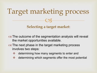 Target marketing process
           
            Selecting a target market:

 The outcome of the segmentation analysis will reveal
  the market opportunities available.
 The next phase in the target marketing process
  involves two steps:
   determining how many segments to enter and
   determining which segments offer the most potential
 