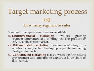 Target marketing process
          
          How many segment to enter
3 market coverage alternatives are available:
 Undifferentiated       marketing    involves ignoring
   segment differences and offering just one product or
   service to the entire market.
 Differentiated marketing involves marketing in a
   number of segments, developing separate marketing
   strategies for each.
 Concentrated marketing is used when the firm selects
   one segment and attempts to capture a large share of
   this market.
 