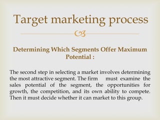 Target marketing process
           
 Determining Which Segments Offer Maximum
                 Potential :

The second step in selecting a market involves determining
the most attractive segment. The firm must examine the
sales potential of the segment, the opportunities for
growth, the competition, and its own ability to compete.
Then it must decide whether it can market to this group.
 
