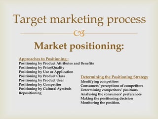 Target marketing process
          
         Market positioning:
 Approaches to Positioning :
 Positioning by Product Attributes and Benefits
 Positioning by Price/Quality
 Positioning by Use or Application
 Positioning by Product Class          Determining the Positioning Strategy
 Positioning by Product User           Identifying competitors
 Positioning by Competitor             Consumers’ perceptions of competitors
 Positioning by Cultural Symbols       Determining competitors’ positions
 Repositioning                         Analysing the consumers’ preferences
                                    Making the positioning decision
                                    Monitoring the position.
 