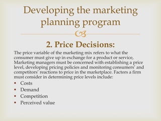 Developing the marketing
        planning program
                              
                2. Price Decisions:
The price variable of the marketing mix refers to what the
consumer must give up in exchange for a product or service,
Marketing managers must be concerned with establishing a price
level, developing pricing policies and monitoring consumers’ and
competitors’ reactions to price in the marketplace. Factors a firm
must consider in determining price levels include:
   Costs
   Demand
   Competition
   Perceived value
 