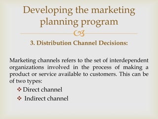 Developing the marketing
        planning program
                        
        3. Distribution Channel Decisions:

Marketing channels refers to the set of interdependent
organizations involved in the process of making a
product or service available to customers. This can be
of two types:
   Direct channel
   Indirect channel
 