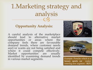 1.Marketing strategy and
         analysis
                          
     Opportunity Analysis:

A careful analysis of the marketplace
should lead to alternative market
opportunities or areas where the
company feels there are favourable
demand trends, where customer needs
and/or wants are not being satisfied and
where it could compete effectively.
Market     opportunities  are    usually
identified by examining demand trends
in various market segments.                Example: Porsche which is a
                                           luxury sports car maker
                                           entering new segment - SUV
 