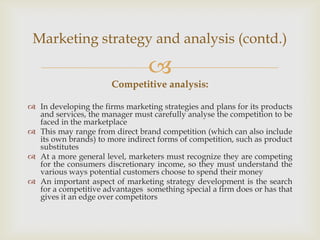 Marketing strategy and analysis (contd.)

                                 
                       Competitive analysis:

 In developing the firms marketing strategies and plans for its products
  and services, the manager must carefully analyse the competition to be
  faced in the marketplace
 This may range from direct brand competition (which can also include
  its own brands) to more indirect forms of competition, such as product
  substitutes
 At a more general level, marketers must recognize they are competing
  for the consumers discretionary income, so they must understand the
  various ways potential customers choose to spend their money
 An important aspect of marketing strategy development is the search
  for a competitive advantages something special a firm does or has that
  gives it an edge over competitors
 
