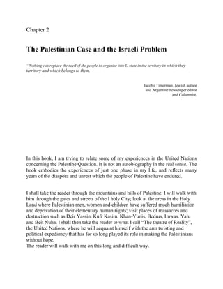 Chapter 2


The Palestinian Case and the Israeli Problem

‘‘Nothing can replace the need of the people to organise into U state in the territory in which they
territory and which belongs to them.


                                                                         Jacobo Timerman, Jewish author
                                                                          and Argentine newspaper editor
                                                                                          and Columnist.




In this hook, I am trying to relate some of my experiences in the United Nations
concerning the Palestine Question. It is not an autobiography in the real sense. The
hook embodies the experiences of just one phase in my life, and reflects many
years of the diaspora and unrest which the people of Palestine have endured.


I shall take the reader through the mountains and hills of Palestine: I will walk with
him through the gates and streets of the I holy City; look at the areas in the Holy
Land where Palestinian men, women and children have suffered much humiliation
and deprivation of their elementary human rights; visit places of massacres and
destruction such as Deir Yassin. Kufr Kasim. Khan-Yunis, Bedrus, Imwas. Yalu
and Beit Nuha. I shall then take the reader to what I call “The theatre of Reality”,
the United Nations, where he will acquaint himself with the arm twisting and
political expediency that has for so long played its role in making the Palestinians
without hope.
The reader will walk with me on this long and difficult way.
 