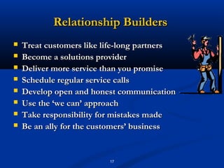 Relationship Builders
   Treat customers like life-long partners
   Become a solutions provider
   Deliver more service than you promise
   Schedule regular service calls
   Develop open and honest communication
   Use the ‘we can’ approach
   Take responsibility for mistakes made
   Be an ally for the customers’ business


                          17
 