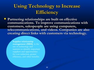Using Technology to Increase
                 Efficiency
   Partnering relationships are built on effective
    communications. To improve communications with
    customers, salespeople are using computers,
    telecommunications, and videos. Companies are also
    creating direct links with customers via technology.

       Supplier relationship
       management (SRM) is the
       use of technology and
       statistics to identify important
       suppliers and opportunities
       for cost reduction, greater
       efficiency, and other benefits.



                                          35
 