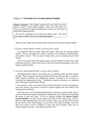 Chapter 2: Four Rules for Learning Spoken English


Chapter Summary: This chapter explains four rules which you must
follow in order to learn spoken English. These four rules help you
retrain your mind and tongue simultaneously so that you will learn to
speak fluent English quickly.
  You will be surprised by the fourth rule which states, "You must
never make a mistake when you are speaking English."
•

  There are four simple rules you must follow when you are learning to speak English:


1. To learn to speak English correctly, you must speak it aloud.
    It is important that you speak loudly and clearly when you are studying spoken
  English. You are retraining your mind to respond to a new pattern of proprioceptive
  and auditory stimuli. This can only be done when you are speaking aloud at full
  volume.
     One of the reasons that your English study in school required so much time while
  producing such poor results is that none of the silent study did anything to train your
  tongue to speak English.


2. To learn to speak English fluently, you must think in English.
     The proprioceptive sense is not all that you are retraining when you learn spoken
  English. There is cognitive learning (memory) which must also take place. Grammar-
  based English instruction has emphasized cognitive learning to the exclusion of
  retraining the proprioceptive sense. Nonetheless, cognitive learning is an important
  part of learning to speak English fluently.
     For speech to occur, your mind must be actively involved in syntax development.
  The more actively your mind is involved in spoken English, the more effective the
  learning process becomes.
     However, just as you will hinder proprioceptive training by trying to study silently,
  so you will also limit cognitive learning by reading from a text rather than constructing
  the syntax in your own mind. If you are studying English with Spoken English
  Learned Quickly, you may use the written text when you first study a new exercise.
  However, after repeating the exercise two or three times, you must close the text and
  do the exercise from recall memory as you listen to the audio recording. You must
  force your mind to think in English by using your recall memory when you are
  studying spoken exercises. You cannot read from a text.
 