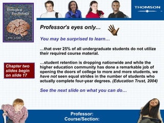 Professor’s eyes only… You may be surprised to learn… … that over 25% of all undergraduate students do not utilize their required course material.  … student retention is dropping nationwide and while the higher education community has done a remarkable job of opening the doors of college to more and more students, we  have not  seen equal strides in the number of students who actually complete four-year degrees.   (Education Trust, 2004) See the next slide on what you can do… Chapter two slides begin on slide 17 Professor: Course/Section: 