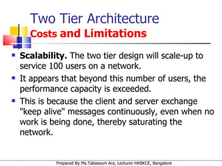 Two Tier Architecture   Costs  and Limitations Scalability.  The two tier design will scale-up to service 100 users on a network.  It appears that beyond this number of users, the performance capacity is exceeded. This is because the client and server exchange "keep alive" messages continuously, even when no work is being done, thereby saturating the network. 