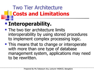 Interoperability.   The two tier architecture limits interoperability by using stored procedures to implement complex processing logic. This means that to change or interoperate with more than one type of database management system, applications may need to be rewritten.  Two Tier Architecture   Costs and Limitations 