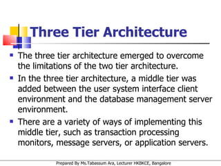 Three Tier Architecture The three tier architecture emerged to overcome the limitations of the two tier architecture.  In the three tier architecture, a middle tier was added between the user system interface client environment and the database management server environment.  There are a variety of ways of implementing this middle tier, such as transaction processing monitors, message servers, or application servers.  