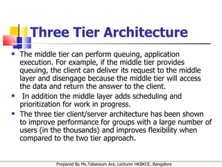 Three Tier Architecture The middle tier can perform queuing, application execution. For example, if the middle tier provides queuing, the client can deliver its request to the middle layer and disengage because the middle tier will access the data and return the answer to the client. In addition the middle layer adds scheduling and prioritization for work in progress.  The three tier client/server architecture has been shown to improve performance for groups with a large number of users (in the thousands) and improves flexibility when compared to the two tier approach. 