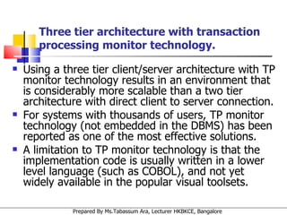 Using a three tier client/server architecture with TP monitor technology results in an environment that is considerably more scalable than a two tier architecture with direct client to server connection.  For systems with thousands of users, TP monitor technology (not embedded in the DBMS) has been reported as one of the most effective solutions. A limitation to TP monitor technology is that the implementation code is usually written in a lower level language (such as COBOL), and not yet widely available in the popular visual toolsets. Three tier architecture with transaction processing monitor technology. 