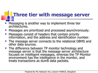 Three tier with message server Messaging is another way to implement three tier architectures.  Messages are prioritized and processed asynchronously.  Messages consist of headers that contain priority information, and the address and identification number.  The message server connects to the relational DBMS and other data sources.  The difference between TP monitor technology and message server is that the message server architecture focuses on intelligent messages, whereas the TP Monitor environment has the intelligence in the monitor, and treats transactions as dumb data packets. 
