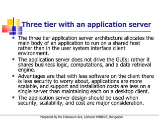 Three tier with an application server The three tier application server architecture allocates the main body of an application to run on a shared host rather than in the user system interface client environment. The application server does not drive the GUIs; rather it shares business logic, computations, and a data retrieval engine.  Advantages are that with less software on the client there is less security to worry about, applications are more scalable, and support and installation costs are less on a single server than maintaining each on a desktop client. The application server design should be used when security, scalability, and cost are major consideration. 