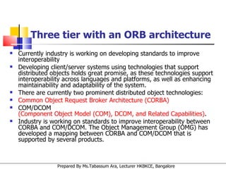 Three tier with an ORB architecture Currently industry is working on developing standards to improve interoperability Developing client/server systems using technologies that support distributed objects holds great promise, as these technologies support interoperability across languages and platforms, as well as enhancing maintainability and adaptability of the system.  There are currently two prominent distributed object technologies:  Common Object Request Broker Architecture (CORBA)   COM/DCOM  (Component Object Model (COM), DCOM, and Related Capabilities) .  Industry is working on standards to improve interoperability between CORBA and COM/DCOM. The Object Management Group (OMG) has developed a mapping between CORBA and COM/DCOM that is supported by several products. 