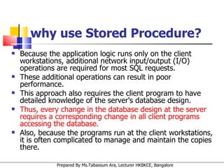 why use Stored Procedure? Because the application logic runs only on the client workstations, additional network input/output (I/O) operations are required for most SQL requests.  These additional operations can result in poor performance.  This approach also requires the client program to have detailed knowledge of the server's database design.  Thus, every change in the database design at the server requires a corresponding change in all client programs accessing the database.  Also, because the programs run at the client workstations, it is often complicated to manage and maintain the copies there.  