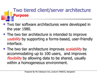 Two tiered client/server architecture  Purpose Two tier software architectures were developed in the year 1980. The two tier architecture is intended to improve  usability  by supporting a forms-based, user-friendly interface.  The two tier architecture improves  scalability  by accommodating up to 100 users,  and improves  flexibility  by allowing data to be shared, usually within a homogeneous environment. 