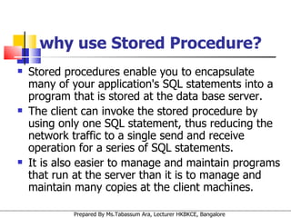 why use Stored Procedure? Stored procedures enable you to encapsulate many of your application's SQL statements into a program that is stored at the data base server.  The client can invoke the stored procedure by using only one SQL statement, thus reducing the network traffic to a single send and receive operation for a series of SQL statements.  It is also easier to manage and maintain programs that run at the server than it is to manage and maintain many copies at the client machines. 