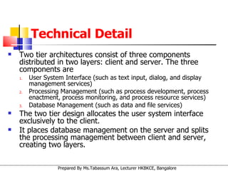 Technical Detail Two tier architectures consist of three components distributed in two layers: client and server. The three components are  User System Interface (such as text input, dialog, and display management services)  Processing Management (such as process development, process enactment, process monitoring, and process resource services)  Database Management (such as data and file services)  The two tier design allocates the user system interface exclusively to the client.  It places database management on the server and splits the processing management between client and server, creating two layers. 