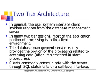 In general, the user system interface client invokes services from the database management server.  In many two tier designs, most of the application portion of processing is in the client environment.  The database management server usually provides the portion of the processing related to accessing data (often implemented in store procedures).  Clients commonly communicate with the server through SQL statements or a call-level interface.  Two Tier Architecture 