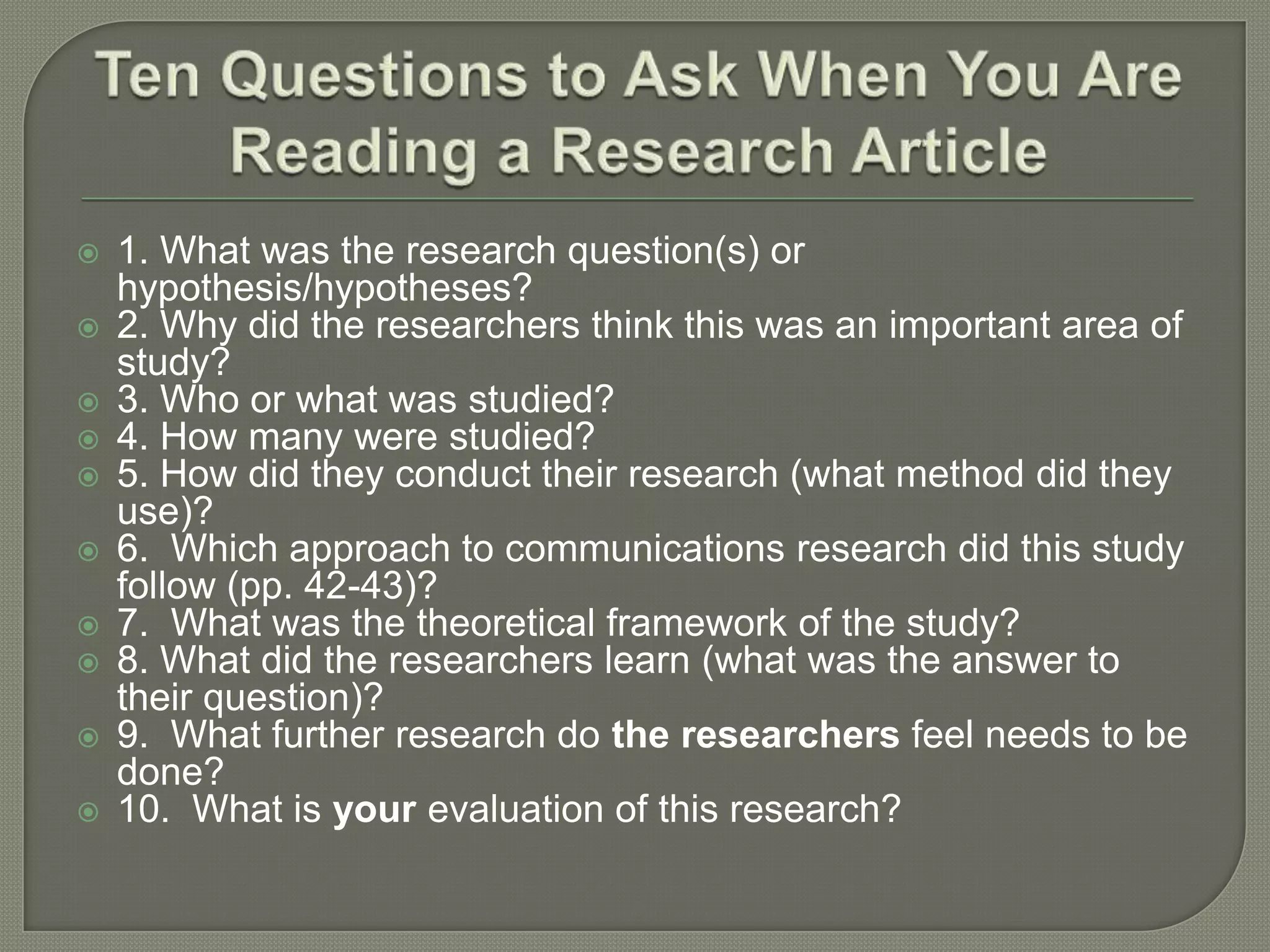    1. What was the research question(s) or
    hypothesis/hypotheses?
   2. Why did the researchers think this was an important area of
    study?
   3. Who or what was studied?
   4. How many were studied?
   5. How did they conduct their research (what method did they
    use)?
   6. Which approach to communications research did this study
    follow (pp. 42-43)?
   7. What was the theoretical framework of the study?
   8. What did the researchers learn (what was the answer to
    their question)?
   9. What further research do the researchers feel needs to be
    done?
   10. What is your evaluation of this research?
 