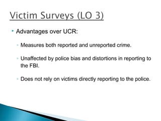    Advantages over UCR:

    ◦ Measures both reported and unreported crime.

    ◦ Unaffected by police bias and distortions in reporting to
      the FBI.

    ◦ Does not rely on victims directly reporting to the police.
 
