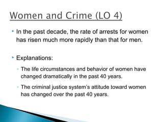    In the past decade, the rate of arrests for women
    has risen much more rapidly than that for men.

   Explanations:
    ◦ The life circumstances and behavior of women have
      changed dramatically in the past 40 years.
    ◦ The criminal justice system’s attitude toward women
      has changed over the past 40 years.
 
